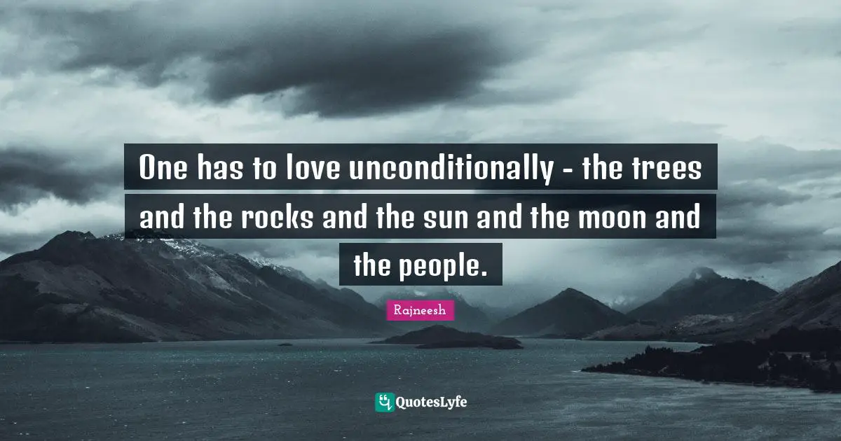 One has to love unconditionally - the trees and the rocks and the sun and the moon and the people.