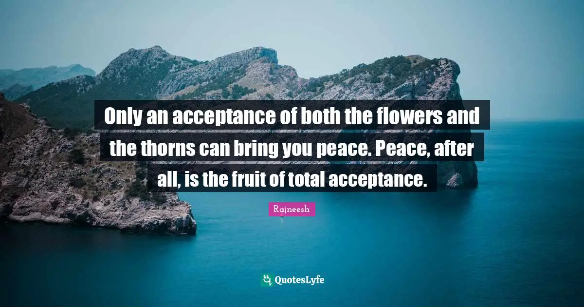 Only an acceptance of both the flowers and the thorns can bring you peace. Peace, after all, is the fruit of total acceptance.