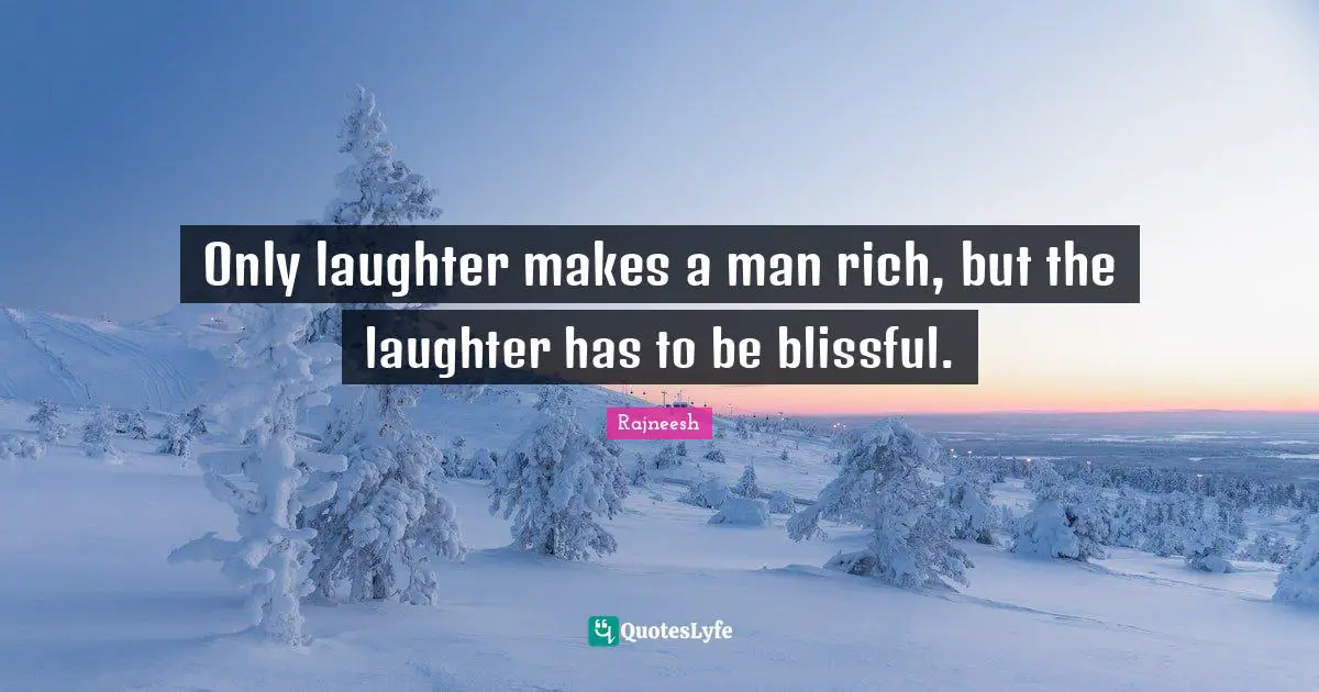 Only laughter makes a man rich, but the laughter has to be blissful.