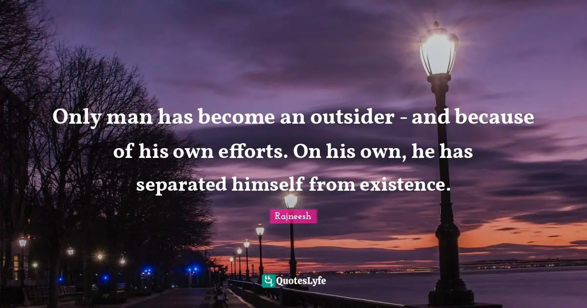 Only man has become an outsider - and because of his own efforts. On his own, he has separated himself from existence.