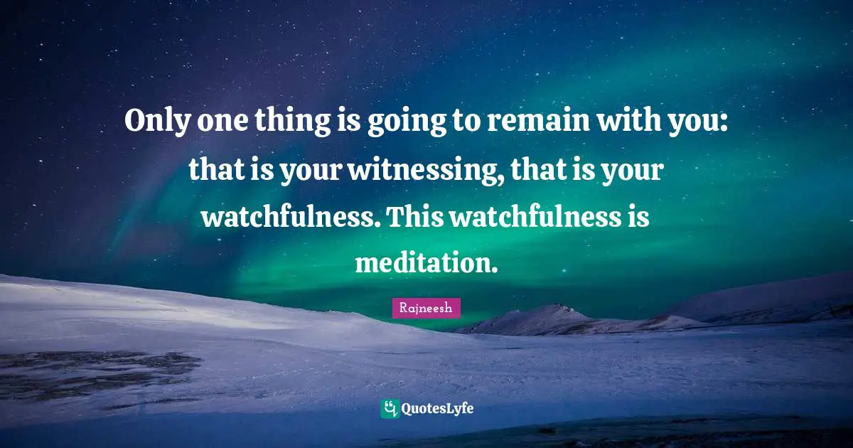 Only one thing is going to remain with you: that is your witnessing, that is your watchfulness. This watchfulness is meditation.