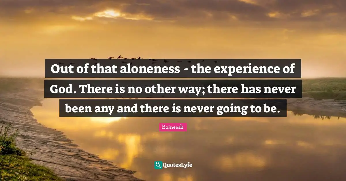 Out of that aloneness - the experience of God. There is no other way; there has never been any and there is never going to be.