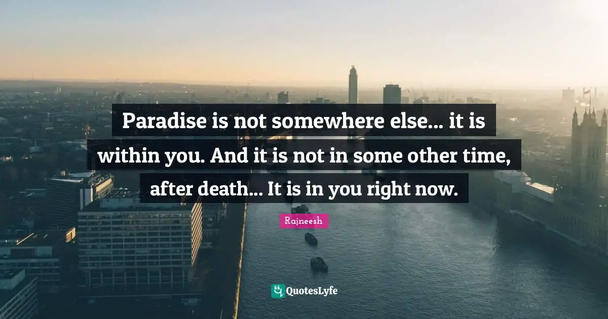 Paradise is not somewhere else... it is within you. And it is not in some other time, after death... It is in you right now.