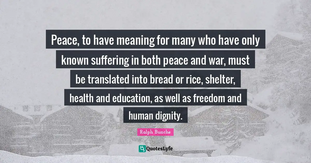 Peace, to have meaning for many who have only known suffering in both peace and war, must be translated into bread or rice, shelter, health and education, as well as freedom and human dignity.
