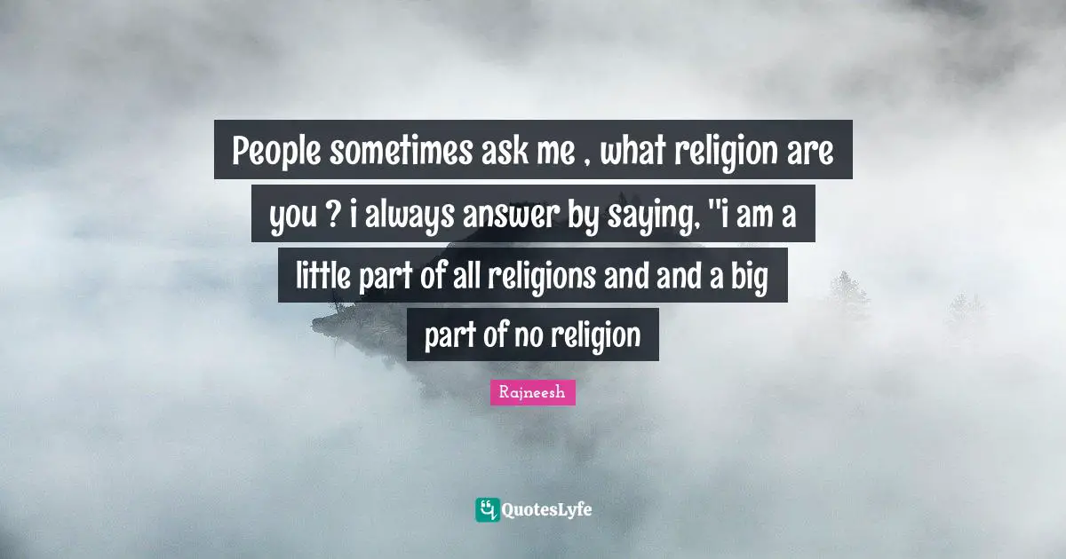 People sometimes ask me , what religion are you ? i always answer by saying, ''i am a little part of all religions and and a big part of no religion