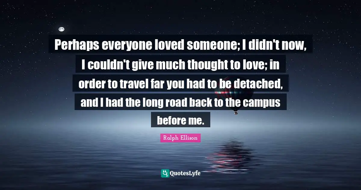 Perhaps everyone loved someone; I didn't now, I couldn't give much thought to love; in order to travel far you had to be detached, and I had the long road back to the campus before me.