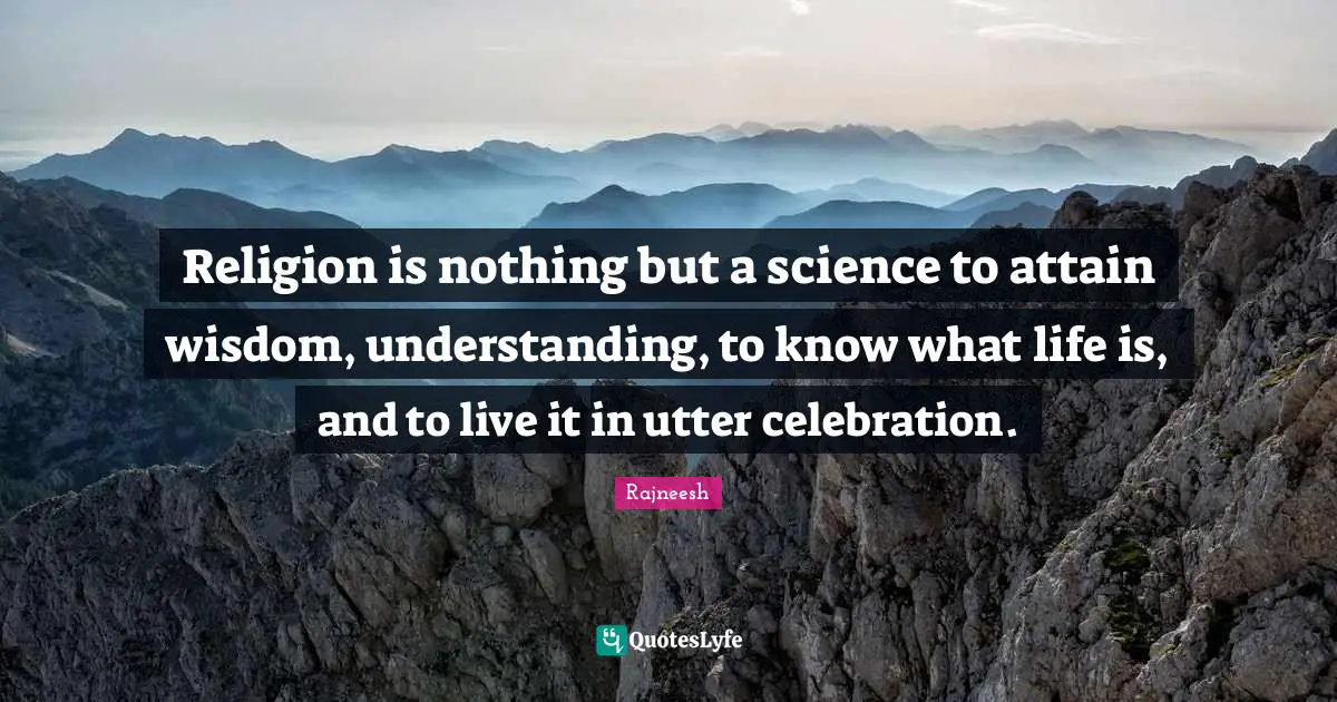Religion is nothing but a science to attain wisdom, understanding, to know what life is, and to live it in utter celebration.