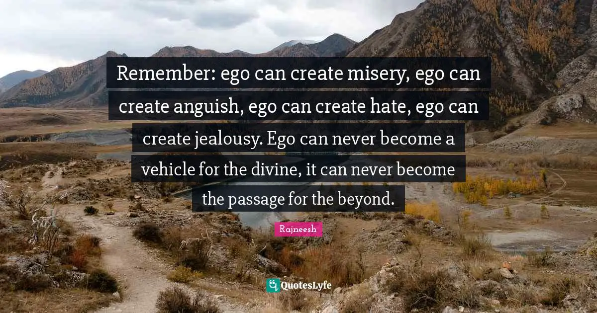 Remember: ego can create misery, ego can create anguish, ego can create hate, ego can create jealousy. Ego can never become a vehicle for the divine, it can never become the passage for the beyond.