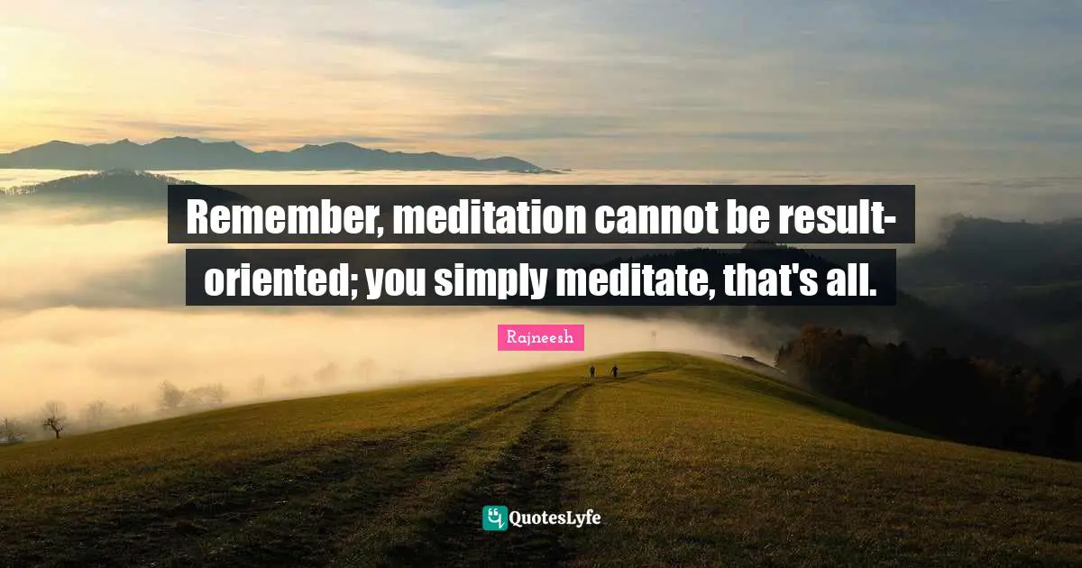 Remember, meditation cannot be result-oriented; you simply meditate, that's all.