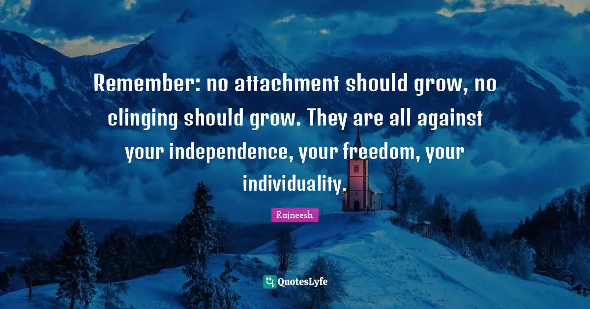 Remember: no attachment should grow, no clinging should grow. They are all against your independence, your freedom, your individuality.