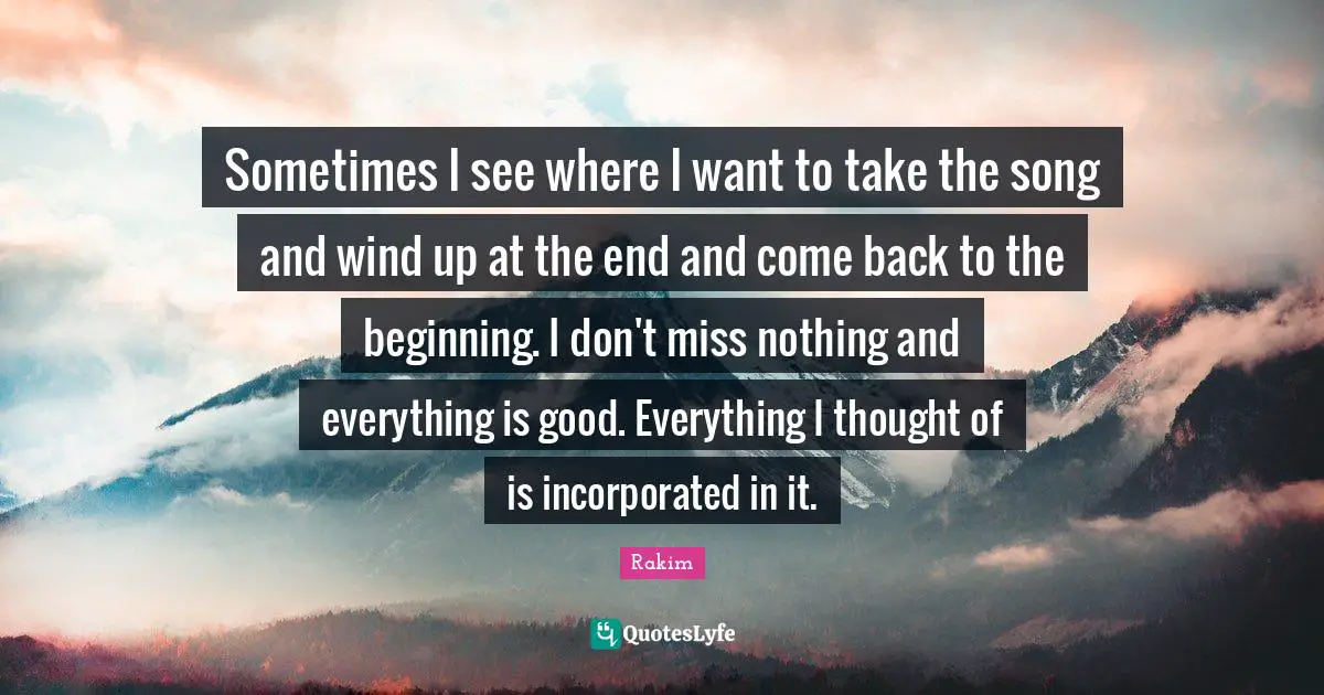 Rakim Quotes: "Sometimes I see where I want to take the song and wind up at the end and come back to the beginning. I don't miss nothing and everything is good. Everything I thought of is incorporated in it."