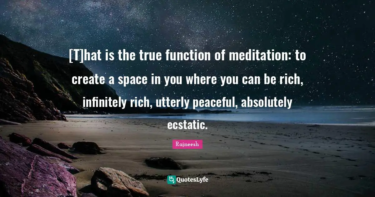 [T]hat is the true function of meditation: to create a space in you where you can be rich, infinitely rich, utterly peaceful, absolutely ecstatic.