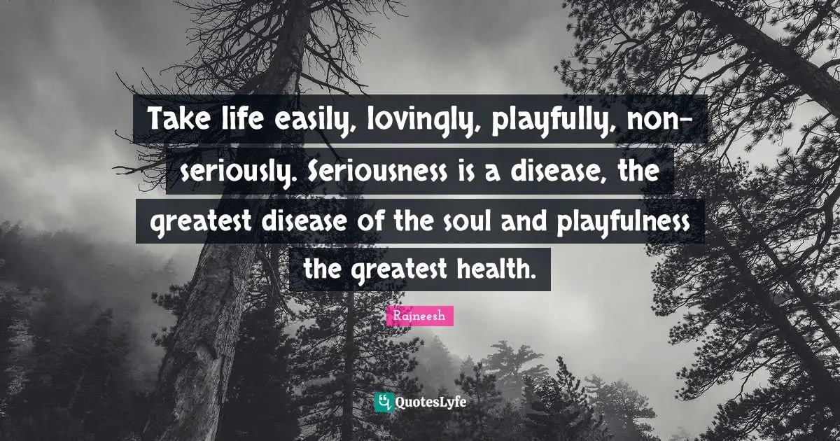 Take life easily, lovingly, playfully, non-seriously. Seriousness is a disease, the greatest disease of the soul and playfulness the greatest health.