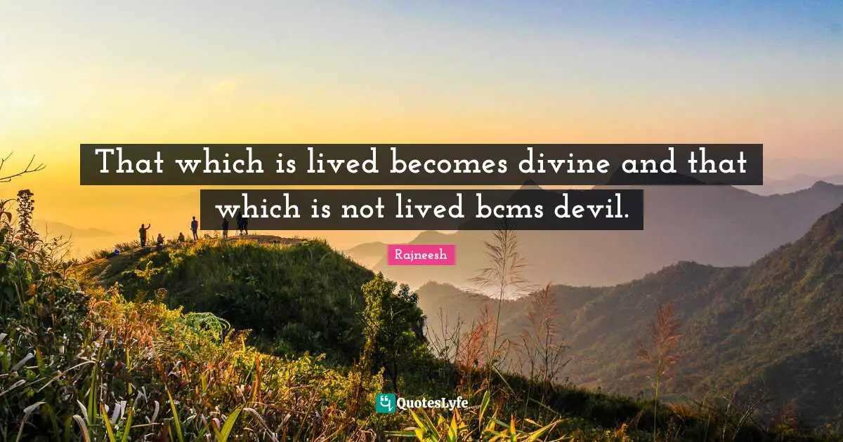 That which is lived becomes divine and that which is not lived bcms devil.