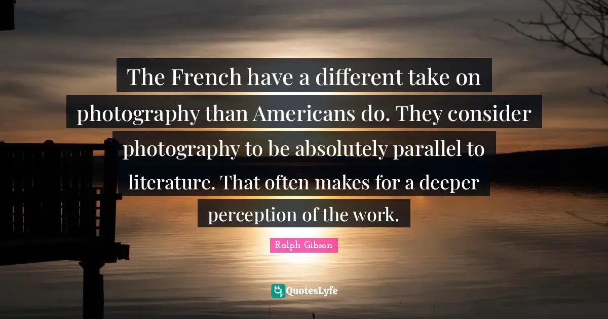The French have a different take on photography than Americans do. They consider photography to be absolutely parallel to literature. That often makes for a deeper perception of the work.