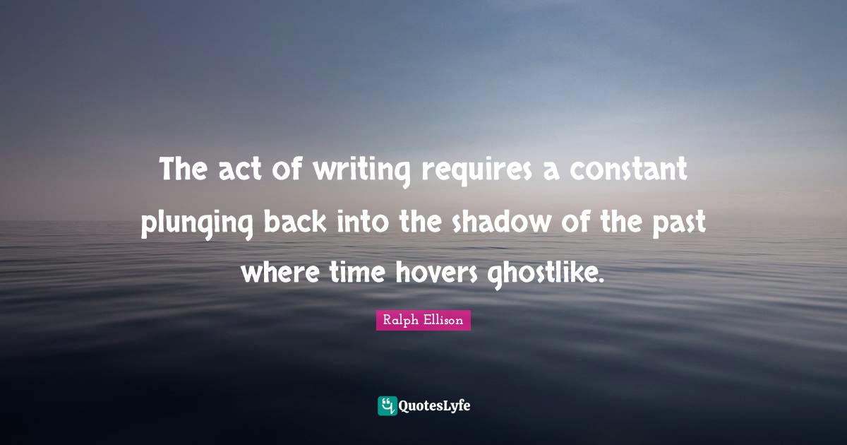 Ralph Ellison Quotes: "The act of writing requires a constant plunging back into the shadow of the past where time hovers ghostlike."