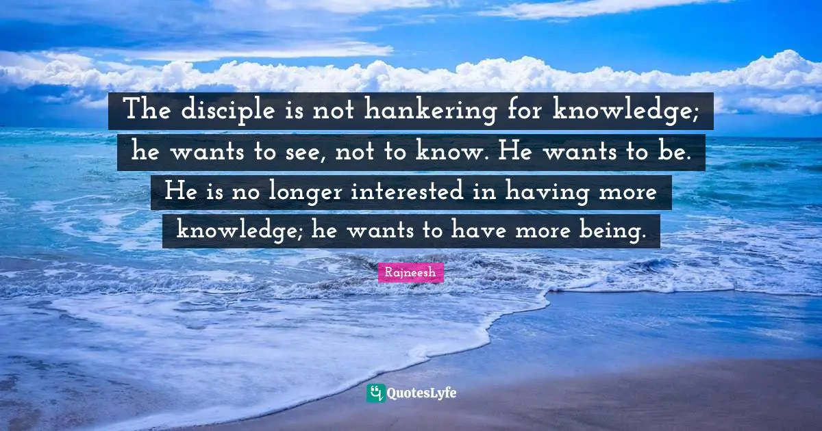 The disciple is not hankering for knowledge; he wants to see, not to know. He wants to be. He is no longer interested in having more knowledge; he wants to have more being.