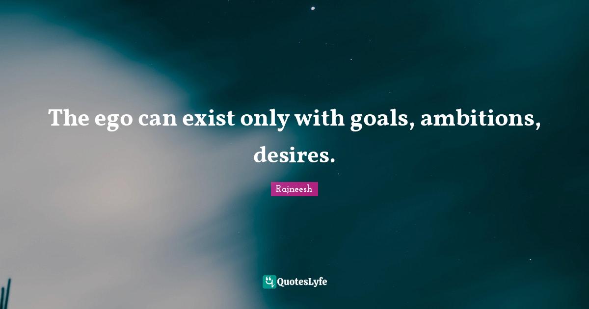 The ego can exist only with goals, ambitions, desires.