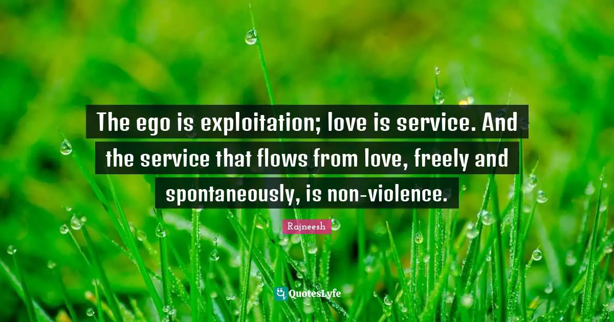 The ego is exploitation; love is service. And the service that flows from love, freely and spontaneously, is non-violence.