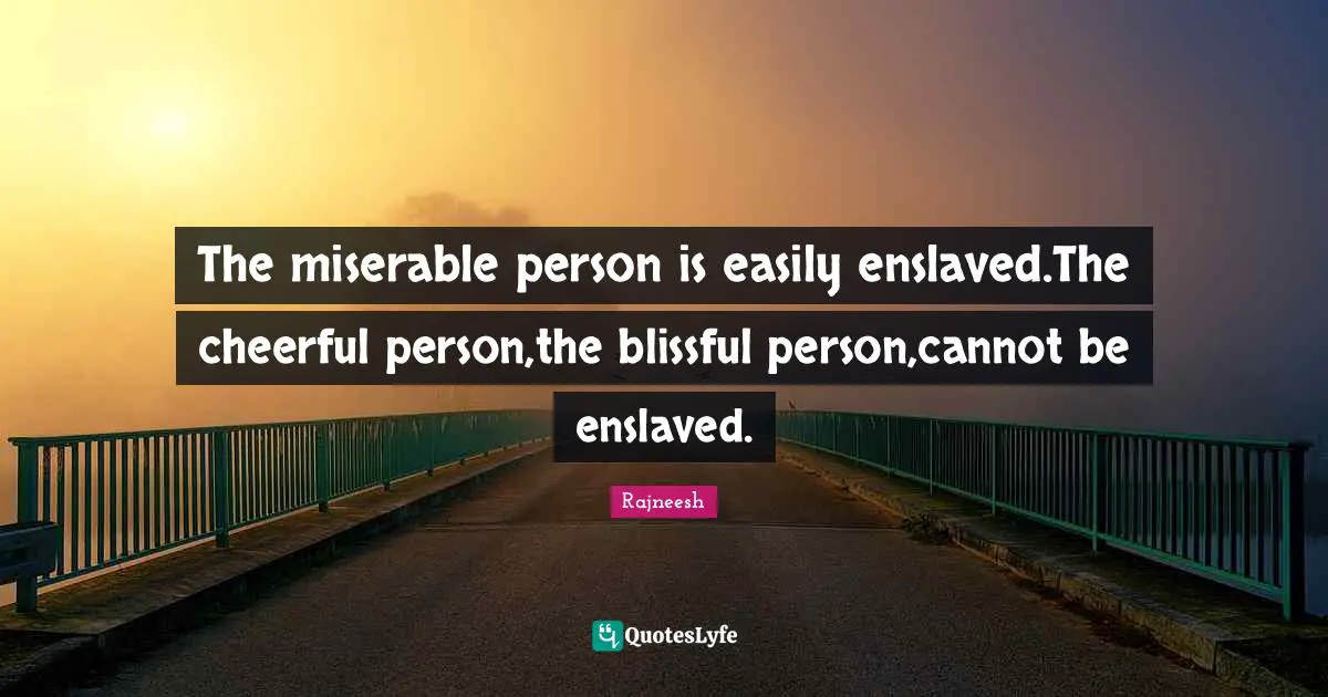 The miserable person is easily enslaved.The cheerful person,the blissful person,cannot be enslaved.