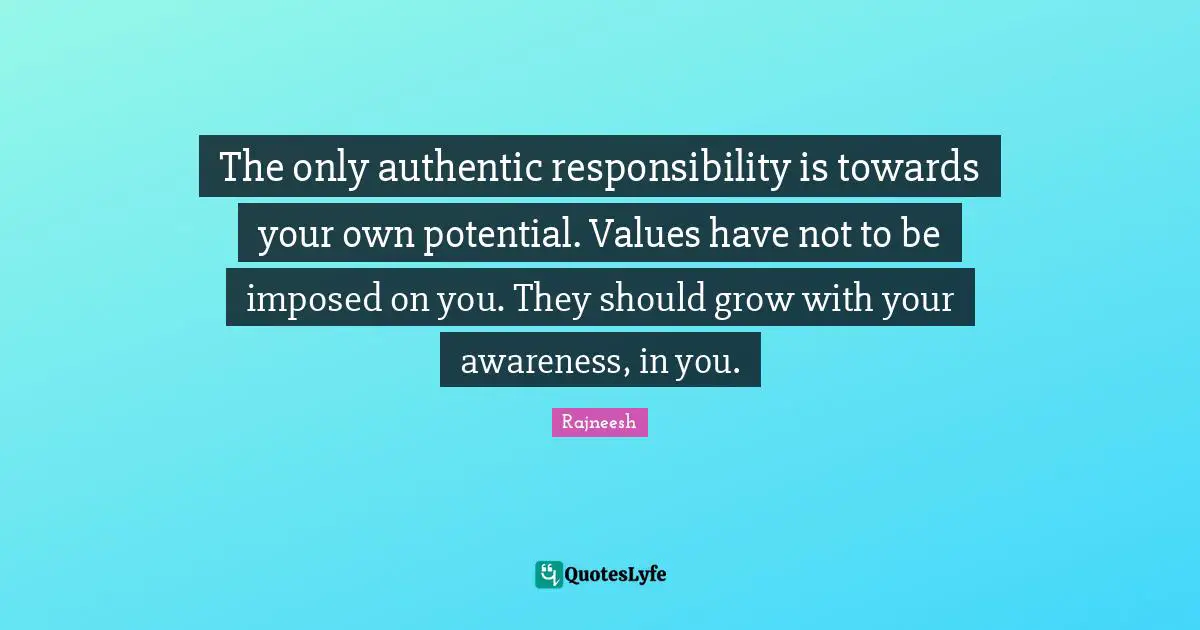 The only authentic responsibility is towards your own potential. Values have not to be imposed on you. They should grow with your awareness, in you.