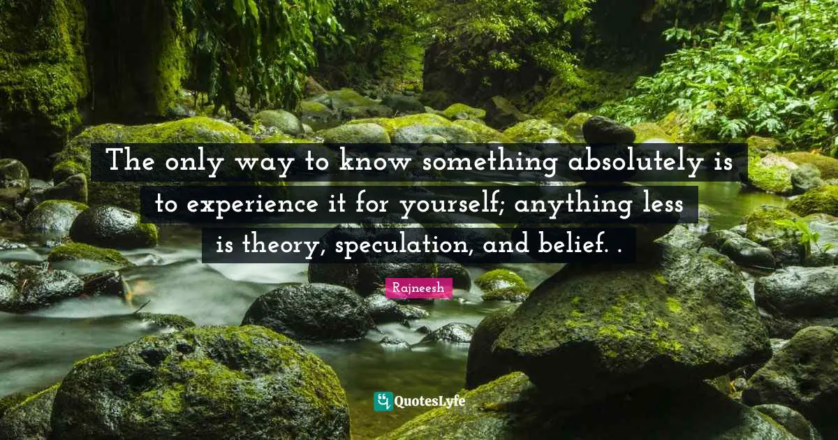 The only way to know something absolutely is to experience it for yourself; anything less is theory, speculation, and belief. .