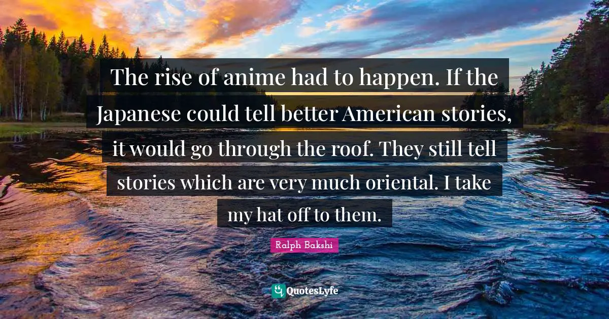 The rise of anime had to happen. If the Japanese could tell better American stories, it would go through the roof. They still tell stories which are very much oriental. I take my hat off to them.