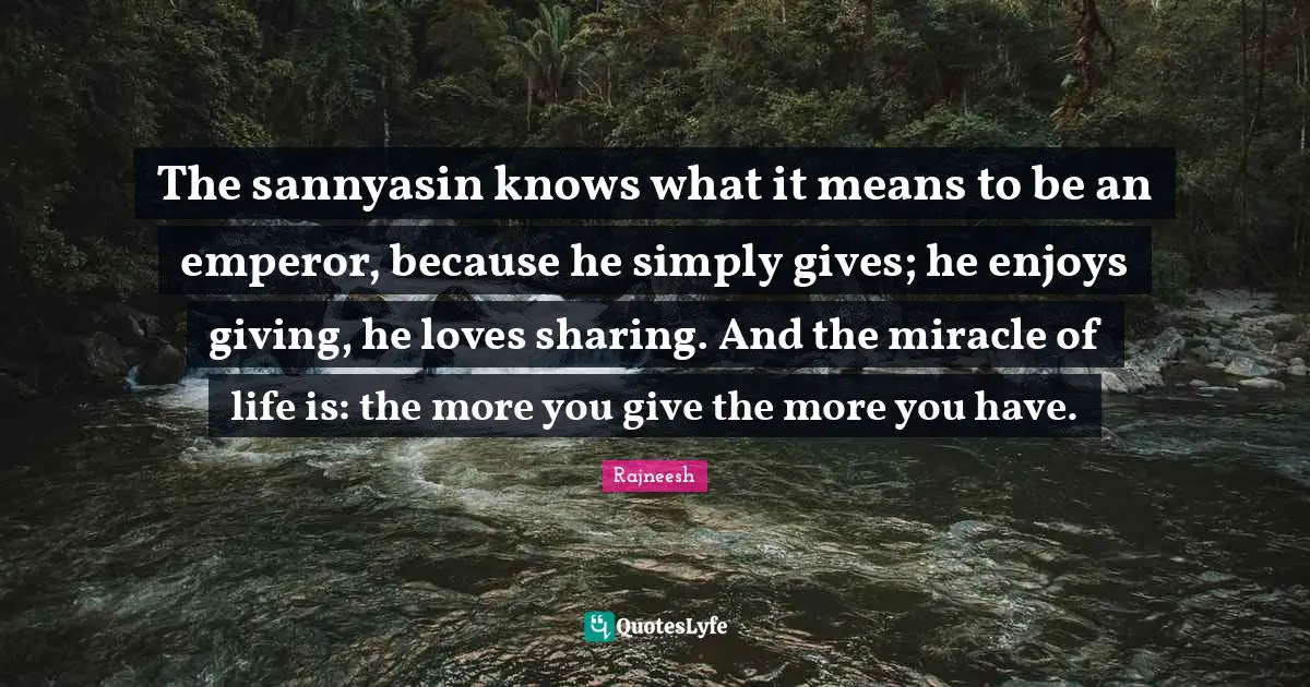 The sannyasin knows what it means to be an emperor, because he simply gives; he enjoys giving, he loves sharing. And the miracle of life is: the more you give the more you have.