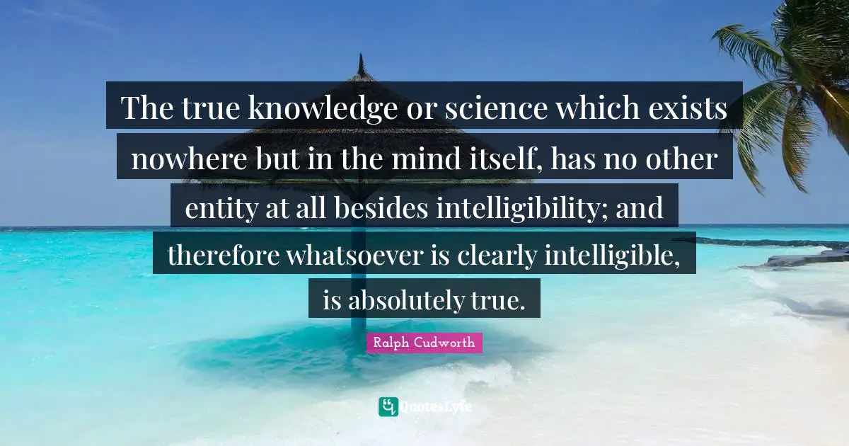 The true knowledge or science which exists nowhere but in the mind itself, has no other entity at all besides intelligibility; and therefore whatsoever is clearly intelligible, is absolutely true.