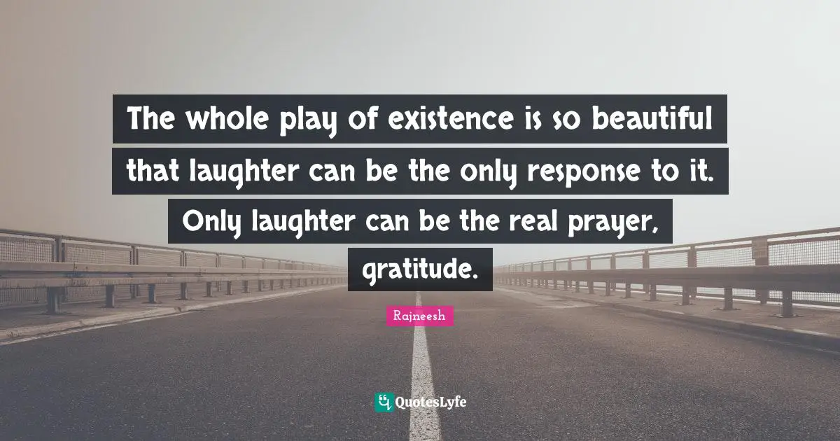 The whole play of existence is so beautiful that laughter can be the only response to it. Only laughter can be the real prayer, gratitude.