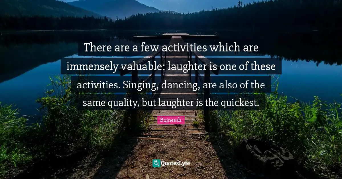 There are a few activities which are immensely valuable: laughter is one of these activities. Singing, dancing, are also of the same quality, but laughter is the quickest.