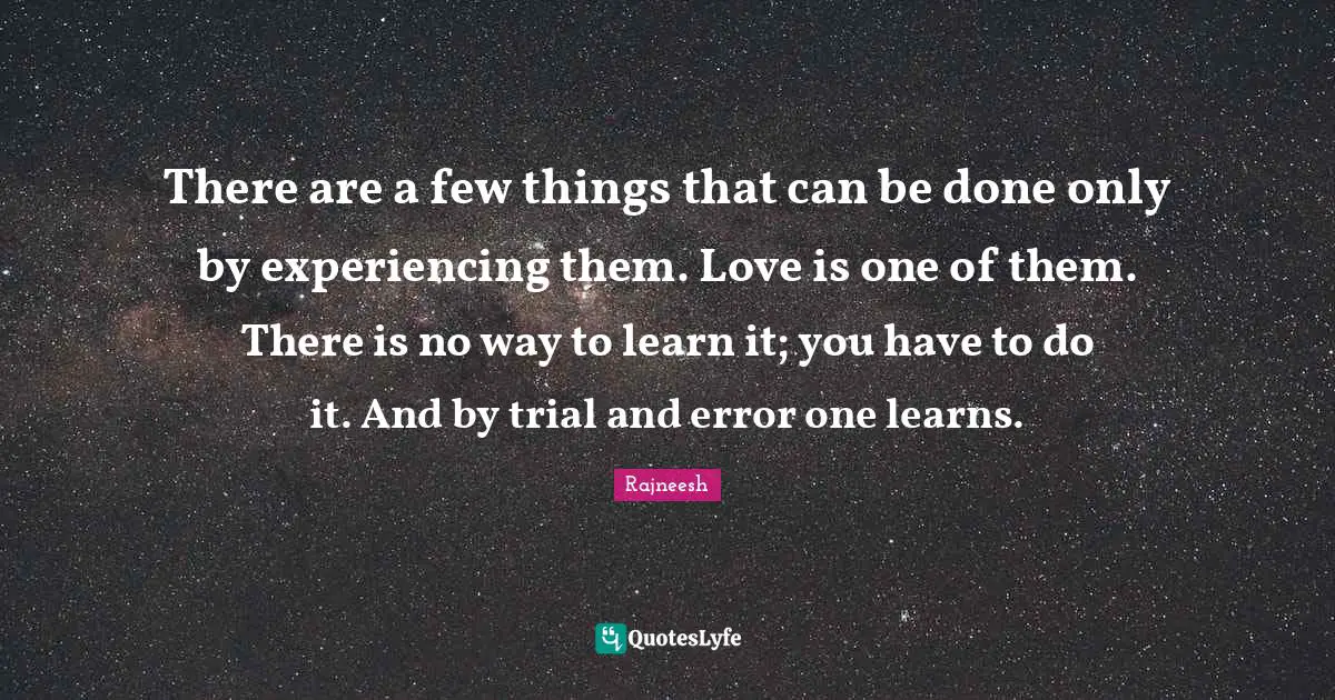 There are a few things that can be done only by experiencing them. Love is one of them. There is no way to learn it; you have to do it. And by trial and error one learns.