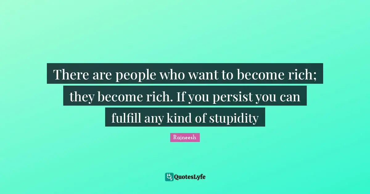 There are people who want to become rich; they become rich. If you persist you can fulfill any kind of stupidity