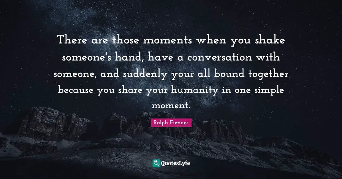 There are those moments when you shake someone's hand, have a conversation with someone, and suddenly your all bound together because you share your humanity in one simple moment.