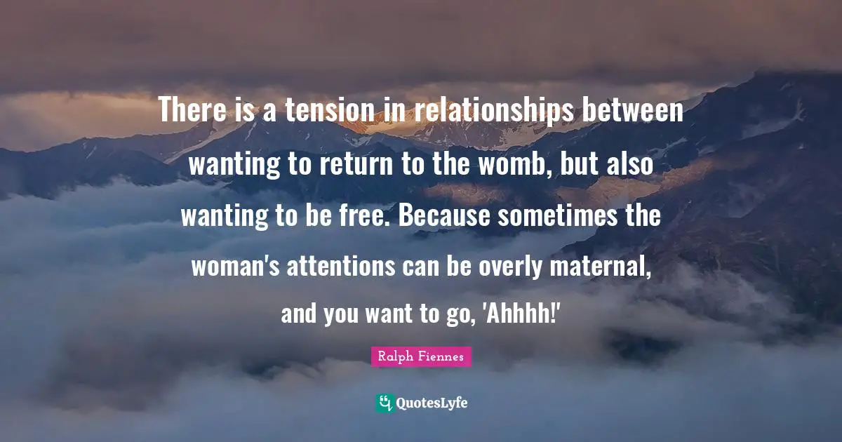 There is a tension in relationships between wanting to return to the womb, but also wanting to be free. Because sometimes the woman's attentions can be overly maternal, and you want to go, 'Ahhhh!'