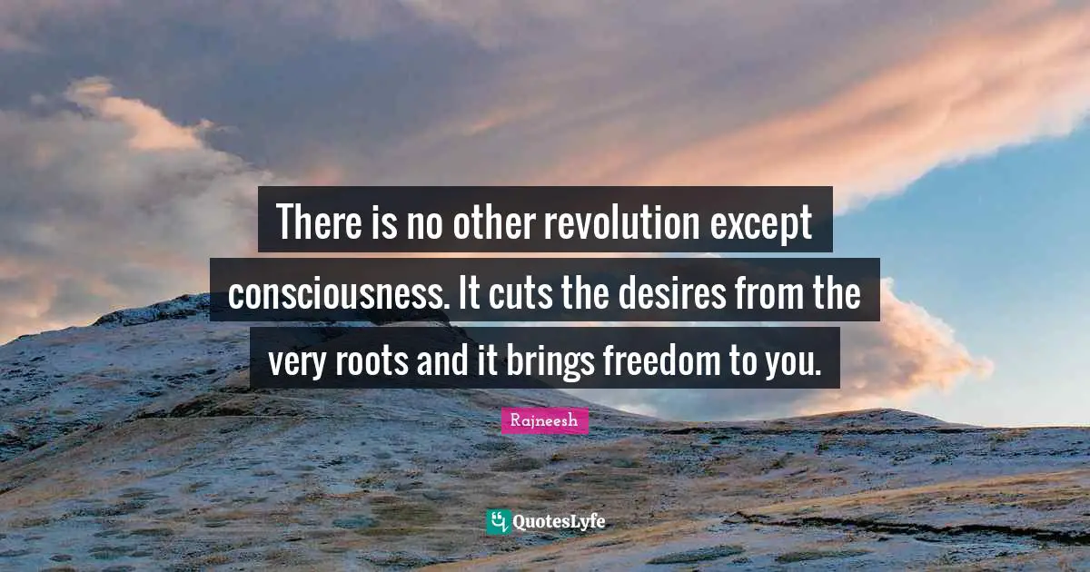 There is no other revolution except consciousness. It cuts the desires from the very roots and it brings freedom to you.