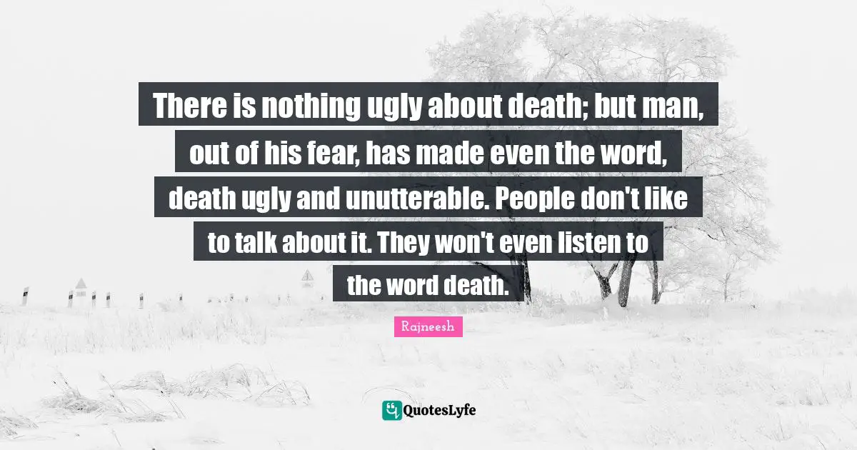 There is nothing ugly about death; but man, out of his fear, has made even the word, death ugly and unutterable. People don't like to talk about it. They won't even listen to the word death.