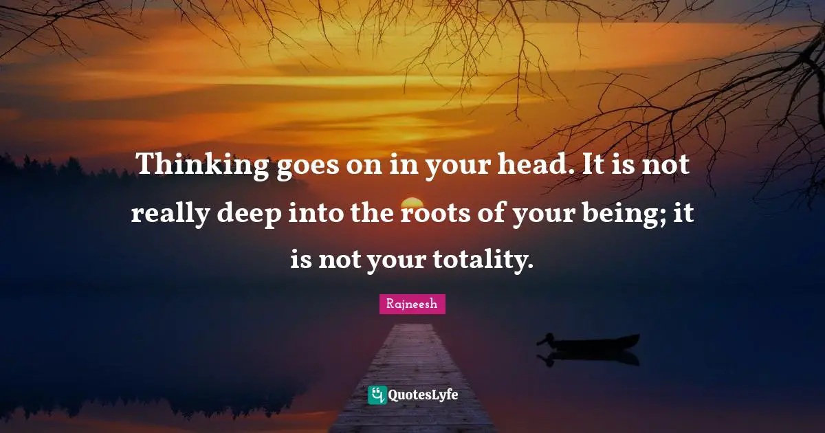 Thinking goes on in your head. It is not really deep into the roots of your being; it is not your totality.