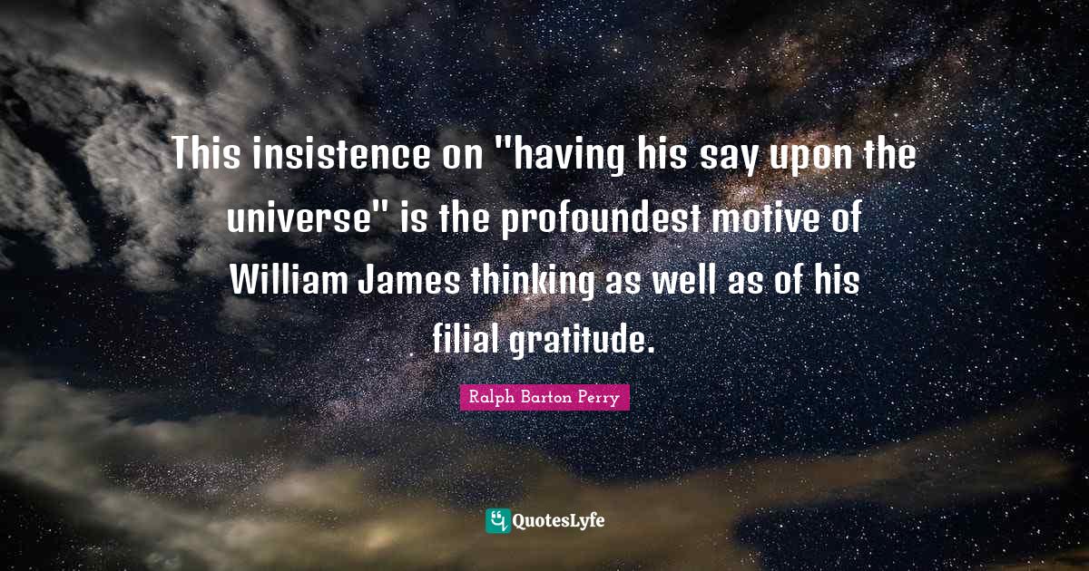 This insistence on "having his say upon the universe" is the profoundest motive of William James thinking as well as of his filial gratitude.