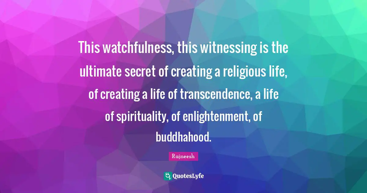 This watchfulness, this witnessing is the ultimate secret of creating a religious life, of creating a life of transcendence, a life of spirituality, of enlightenment, of buddhahood.