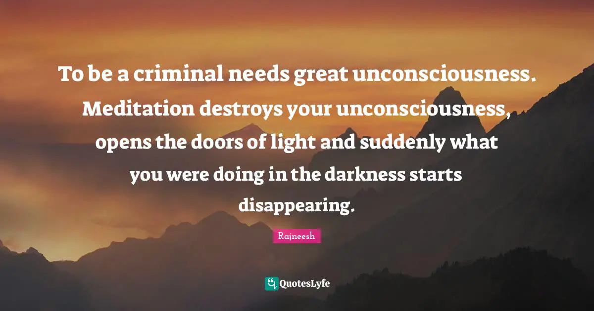 To be a criminal needs great unconsciousness. Meditation destroys your unconsciousness, opens the doors of light and suddenly what you were doing in the darkness starts disappearing.