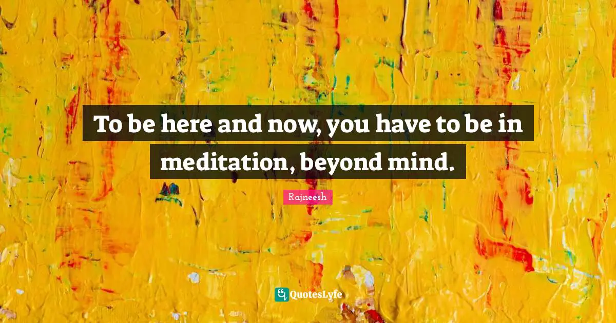 To be here and now, you have to be in meditation, beyond mind.
