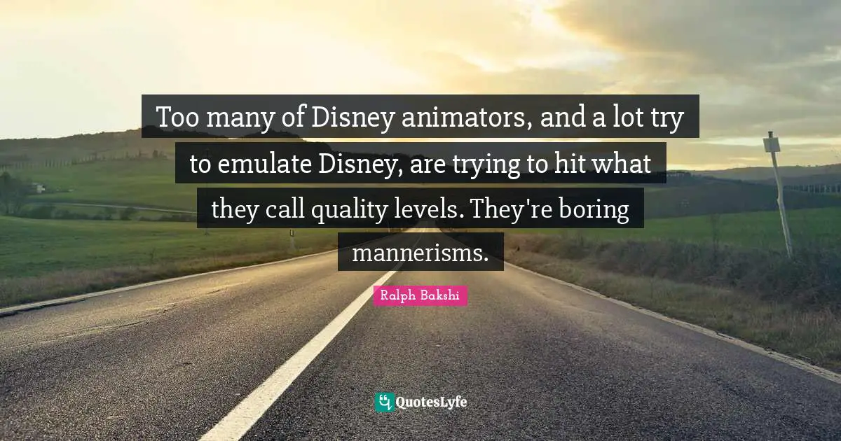 Too many of Disney animators, and a lot try to emulate Disney, are trying to hit what they call quality levels. They're boring mannerisms.