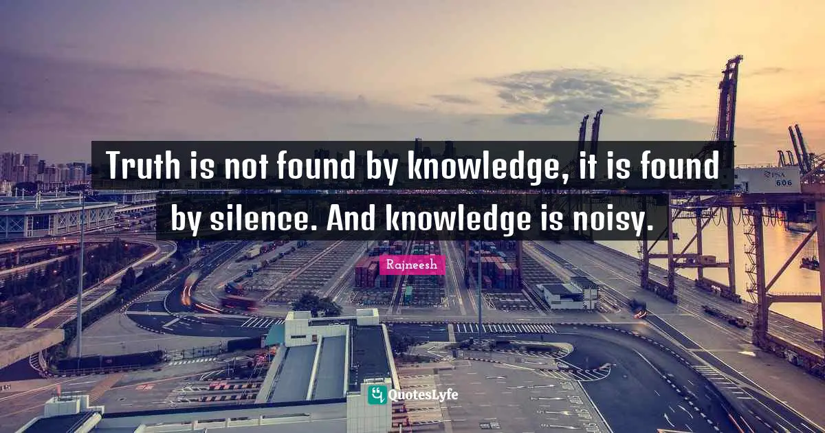 Truth is not found by knowledge, it is found by silence. And knowledge is noisy.