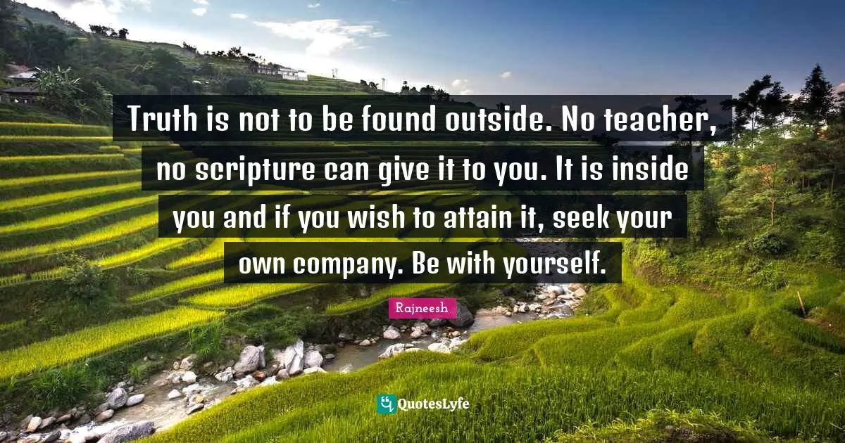Truth is not to be found outside. No teacher, no scripture can give it to you. It is inside you and if you wish to attain it, seek your own company. Be with yourself.