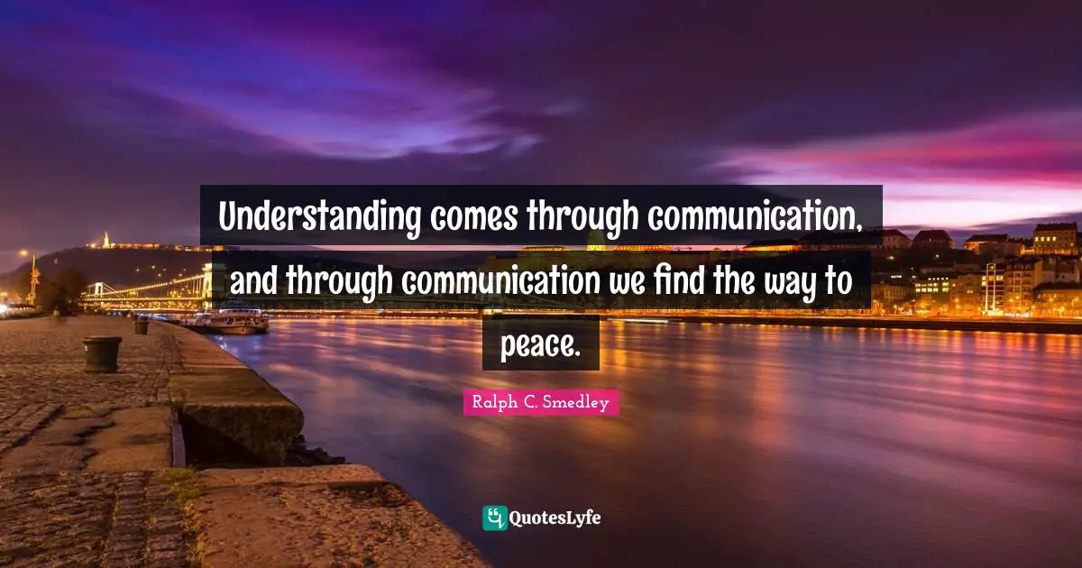Understanding comes through communication, and through communication we find the way to peace.