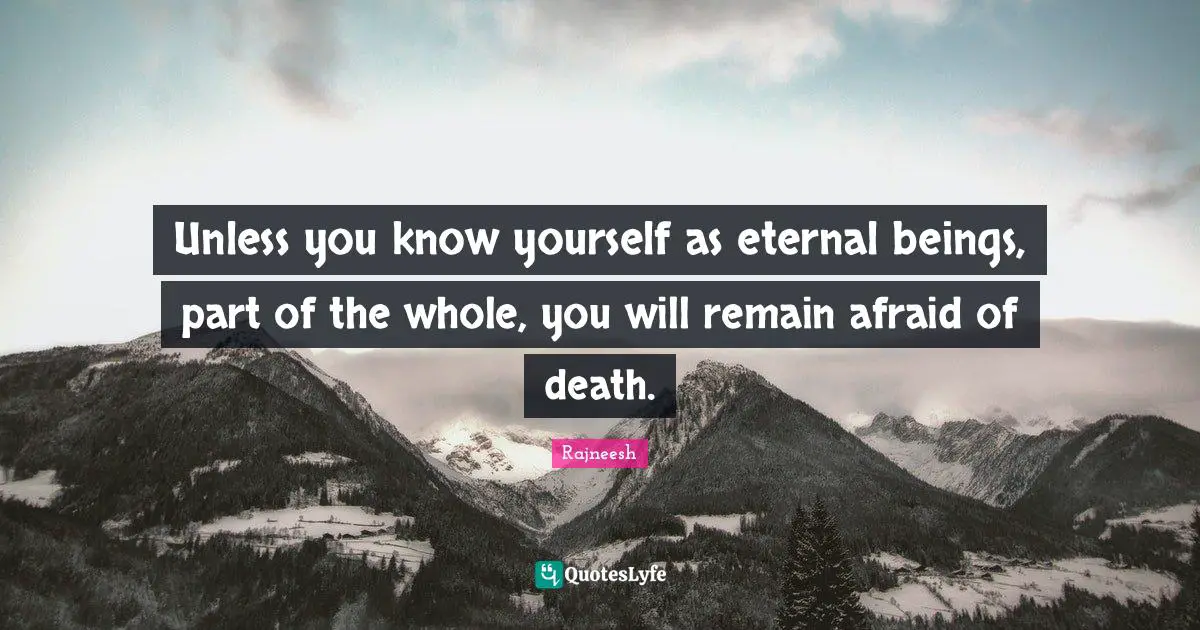 Unless you know yourself as eternal beings, part of the whole, you will remain afraid of death.