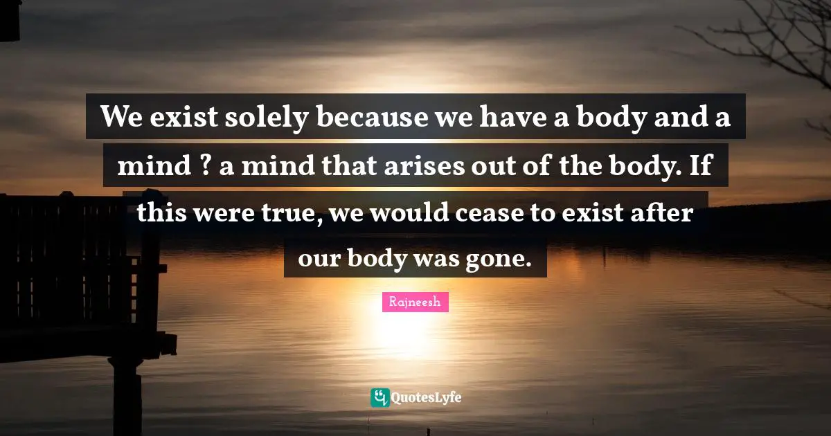 We exist solely because we have a body and a mind ? a mind that arises out of the body. If this were true, we would cease to exist after our body was gone.