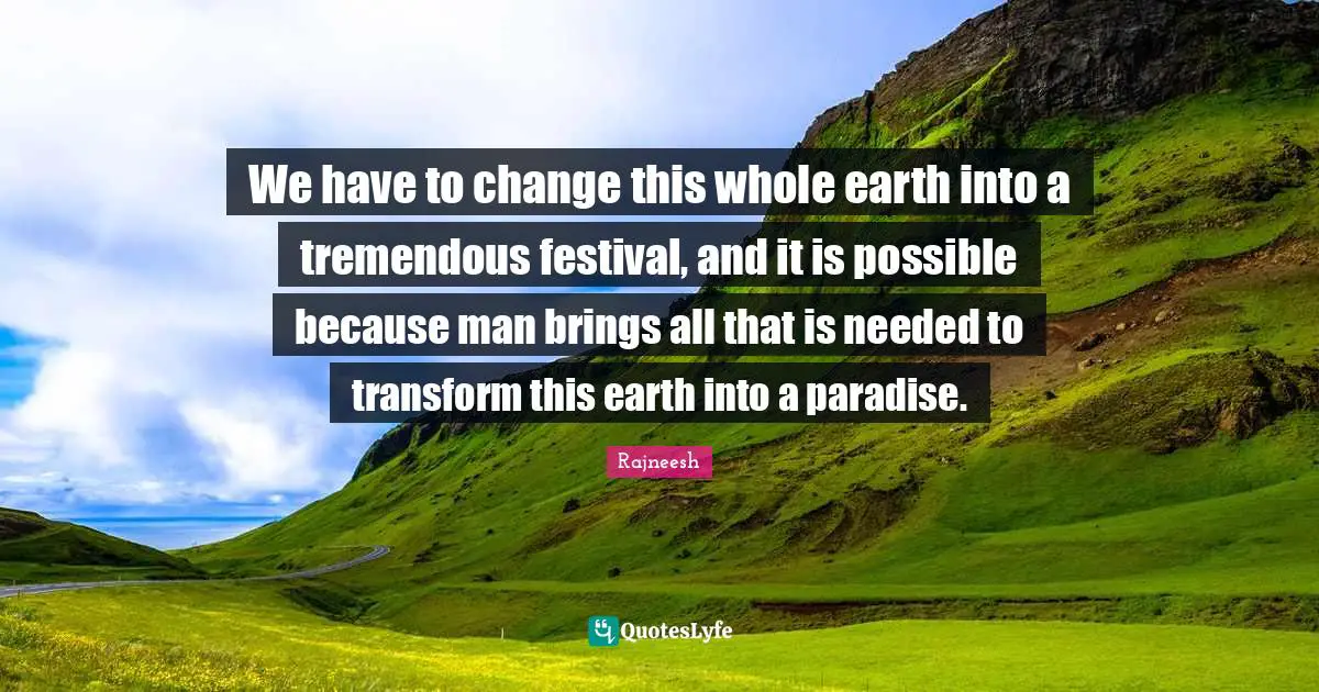 We have to change this whole earth into a tremendous festival, and it is possible because man brings all that is needed to transform this earth into a paradise.