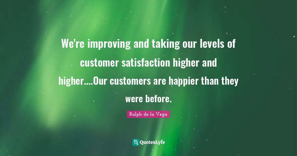 We're improving and taking our levels of customer satisfaction higher and higher....Our customers are happier than they were before.